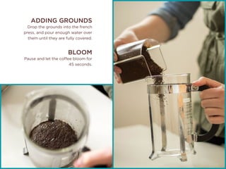 ADDING GROUNDS
Drop the grounds into the french
press, and pour enough water over
them until they are fully covered.
BLOOM
Pause and let the coffee bloom for
45 seconds.
 