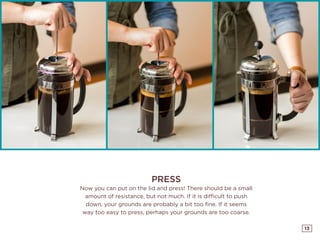 13
PRESS
Now you can put on the lid and press! There should be a small
amount of resistance, but not much. If it is difficult to push
down, your grounds are probably a bit too fine. If it seems
way too easy to press, perhaps your grounds are too coarse.
 