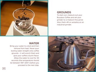 17
GROUNDS
To start out, measure out your
Buzzbox Coffee and set your
grinder to a medium-fine grind.
Also, that’s #5 or autodrip on an
industrial grinder.
WATER
Bring your water to a boil and then
remove from heat. Never pour
boiling water straight onto coffee
grounds - it will scorch them and
give your coffee a burnt flavor.
Allow the water to cool for 30
seconds (the temperature should
be between 195°-205°) before you
proceed to the next step.
 