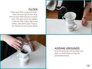 18
FILTER
Place your filter inside your Pour-
Over, set it on top of your mug,
and use hot water to give it a quick
rinse. This gets rid of any papery
taste the filter might add to the
coffee, and warms your mug up,
too. Dump out the excess water.
ADDING GROUNDS
Drop the grounds into the filter and
give it a small shake so they are
distributed evenly.
 