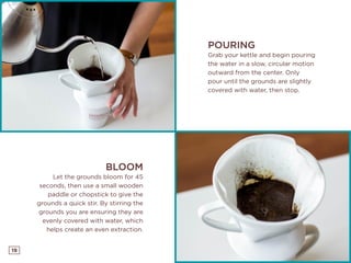 19
POURING
Grab your kettle and begin pouring
the water in a slow, circular motion
outward from the center. Only
pour until the grounds are slightly
covered with water, then stop.
BLOOM
Let the grounds bloom for 45
seconds, then use a small wooden
paddle or chopstick to give the
grounds a quick stir. By stirring the
grounds you are ensuring they are
evenly covered with water, which
helps create an even extraction.
 