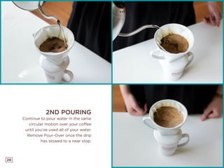 20
2ND POURING
Continue to pour water in the same
circular motion over your coffee
until you’ve used all of your water.
Remove Pour-Over once the drip
has slowed to a near stop.
 