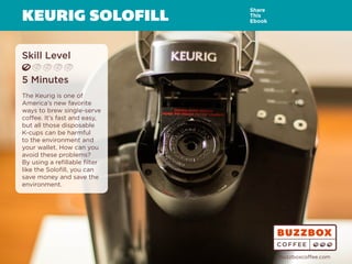 KEURIG SOLOFILL
Skill Level
5 Minutes
The Keurig is one of
America’s new favorite
ways to brew single-serve
coffee. It’s fast and easy,
but all those disposable
K-cups can be harmful
to the environment and
your wallet. How can you
avoid these problems?
By using a refillable filter
like the Solofill, you can
save money and save the
environment.
Share
This
Ebook
buzzboxcoffee.com
Watch
Video
Online
 