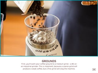 24
GROUNDS
First, you’ll want your coffee ground to a medium grind - a #6 on
an industrial grinder. This is important, because a coarse grind will
produce a weak coffee, but a fine grind will clog the machine.
 