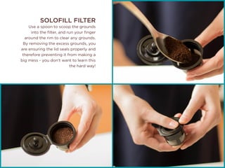 SOLOFILL FILTER
Use a spoon to scoop the grounds
into the filter, and run your finger
around the rim to clear any grounds.
By removing the excess grounds, you
are ensuring the lid seals properly and
therefore preventing it from making a
big mess - you don’t want to learn this
the hard way!
 