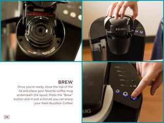 26
BREW
Once you’re ready, close the top of the
lid and place your favorite coffee mug
underneath the spout. Press the “Brew”
button and in just a minute you can enjoy
your fresh Buzzbox Coffee!
 