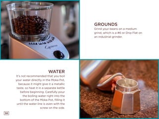 30
GROUNDS
Grind your beans on a medium
grind, which is a #6 or Drip Flat on
an industrial grinder.
WATER
It’s not recommended that you boil
your water directly in the Moka Pot,
because it might give it a metallic
taste, so heat it in a separate kettle
before beginning. Carefully pour
the boiling water right into the
bottom of the Moka Pot, filling it
until the water line is even with the
screw on the side.
 