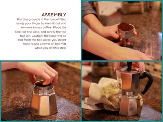 ASSEMBLY
Put the grounds in the funnel filter,
using your finger to even it out and
remove excess coffee. Place the
filter on the base, and screw the top
half on. Caution: the base will be
hot from the hot water, you might
want to use a towel or hot mitt
while you do this step.
 