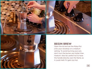 32
BEGIN BREW
Open the lid and set the Moka Pot
onto your stovetop on a medium
setting. To avoid burning your pot,
don’t turn the burner any hotter than
medium. Also be careful not to have
the handle directly over the flame, as
it could melt if it gets too hot.
 