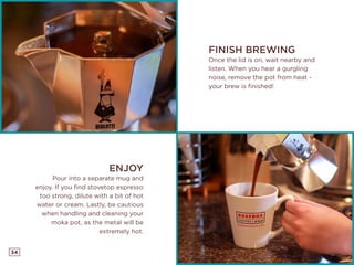 34
FINISH BREWING
Once the lid is on, wait nearby and
listen. When you hear a gurgling
noise, remove the pot from heat -
your brew is finished!
ENJOY
Pour into a separate mug and
enjoy. If you find stovetop espresso
too strong, dilute with a bit of hot
water or cream. Lastly, be cautious
when handling and cleaning your
moka pot, as the metal will be
extremely hot.
 