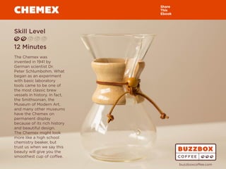 CHEMEX
Skill Level
12 Minutes
The Chemex was
invented in 1941 by
German scientist Dr.
Peter Schlumbohm. What
began as an experiment
with basic laboratory
tools came to be one of
the most classic brew
vessels in history. In fact,
the Smithsonian, the
Museum of Modern Art,
and many other museums
have the Chemex on
permanent display
because of its rich history
and beautiful design.
The Chemex might look
more like a high school
chemistry beaker, but
trust us when we say this
beauty will give you the
smoothest cup of coffee.
Share
This
Ebook
buzzboxcoffee.com
Watch
Video
Online
 