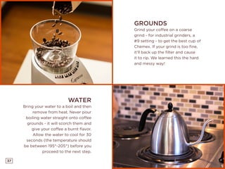 37
GROUNDS
Grind your coffee on a coarse
grind - for industrial grinders, a
#9 setting - to get the best cup of
Chemex. If your grind is too fine,
it’ll back up the filter and cause
it to rip. We learned this the hard
and messy way!
WATER
Bring your water to a boil and then
remove from heat. Never pour
boiling water straight onto coffee
grounds - it will scorch them and
give your coffee a burnt flavor.
Allow the water to cool for 30
seconds (the temperature should
be between 195°-205°) before you
proceed to the next step.
 