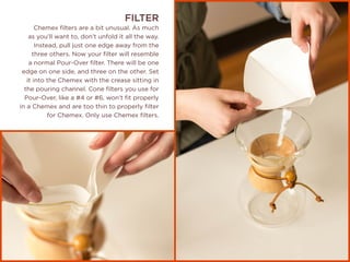FILTER
Chemex filters are a bit unusual. As much
as you’ll want to, don’t unfold it all the way.
Instead, pull just one edge away from the
three others. Now your filter will resemble
a normal Pour-Over filter. There will be one
edge on one side, and three on the other. Set
it into the Chemex with the crease sitting in
the pouring channel. Cone filters you use for
Pour-Over, like a #4 or #6, won’t fit properly
in a Chemex and are too thin to properly filter
for Chemex. Only use Chemex filters.
 