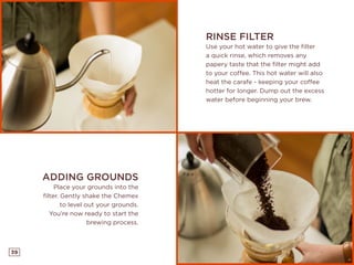 39
RINSE FILTER
Use your hot water to give the filter
a quick rinse, which removes any
papery taste that the filter might add
to your coffee. This hot water will also
heat the carafe - keeping your coffee
hotter for longer. Dump out the excess
water before beginning your brew.
ADDING GROUNDS
Place your grounds into the
filter. Gently shake the Chemex
to level out your grounds.
You’re now ready to start the
brewing process.
 