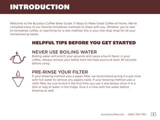 4buzzboxcoffee.com (866) 336-7165
INTRODUCTION
Welcome to the Buzzbox Coffee Brew Guide: 11 Ways to Make Great Coffee at Home. We’ve
compiled many of our favorite homebrew methods to share with you. Whether you’re new
to homebrew coffee, or searching for a new method, this is your one-stop shop for all your
homebrewing needs.
HELPFUL TIPS BEFORE YOU GET STARTED
NEVER USE BOILING WATER
Boiling water will scorch your grounds and cause a burnt flavor in your
coffee. Always remove your kettle from the heat source at least 30 seconds
before using.
PRE-RINSE YOUR FILTER
If your brewing method uses a paper filter, we recommend giving it a pre-rinse
with hot water to remove any papery taste. If your brewing method uses a
cloth filter, be sure to boil it the first time you use it and always store it in a
dish or bag of water in the fridge. Give it a rinse with hot water before
brewing as well.
 