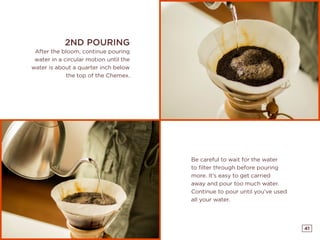 41
2ND POURING
After the bloom, continue pouring
water in a circular motion until the
water is about a quarter inch below
the top of the Chemex.
Be careful to wait for the water
to filter through before pouring
more. It’s easy to get carried
away and pour too much water.
Continue to pour until you’ve used
all your water.
 