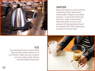 45
WATER
Bring your water to a boil and then
remove from heat. Never pour
boiling water straight onto coffee
grounds - it will scorch them and
give your coffee a burnt flavor.
Allow the water to cool for 30
seconds (the temperature should
be between 195°-205°) before you
proceed to the next step.
ICE
You need equal parts ice and water.
We used 8oz water and 8oz ice in
our Chemex. Make sure you measure
out your proper water and ice
amounts before beginning.
 