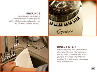 46
RINSE FILTER
Before unfolding your Chemex filter
place your Chemex filter over your
sink and pour hot water (not from
your pre-measured amount) over
the filter. This will remove the papery
taste from the filter.
GROUNDS
Additionally, you’ll want 4
tablespoons of coarsely ground
coffee. (Set an industrial grinder to a
#9, or “French Press” setting.)
 