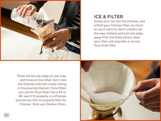 47
There will be one edge on one side,
and three on the other. Set it into
the Chemex with the crease sitting
in the pouring channel. Cone filters
you use for Pour-Over, like a #4 or
#6, won’t fit properly in a Chemex
and are too thin to properly filter for
Chemex. Only use Chemex filters.
ICE & FILTER
Dump your ice into the Chemex, and
unfold your Chemex filter. As much
as you’ll want to, don’t unfold it all
the way. Instead, pull just one edge
away from the three others. Now
your filter will resemble a normal
Pour-Over filter.
 