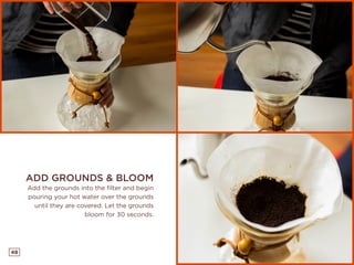 48
ADD GROUNDS & BLOOM
Add the grounds into the filter and begin
pouring your hot water over the grounds
until they are covered. Let the grounds
bloom for 30 seconds.
 