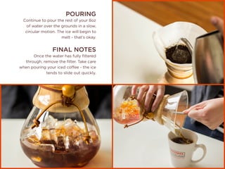 POURING
Continue to pour the rest of your 8oz
of water over the grounds in a slow,
circular motion. The ice will begin to
melt - that’s okay.
FINAL NOTES
Once the water has fully filtered
through, remove the filter. Take care
when pouring your iced coffee - the ice
tends to slide out quickly.
 
