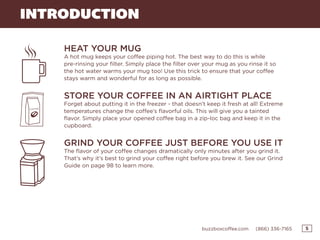 5buzzboxcoffee.com (866) 336-7165
INTRODUCTION
HEAT YOUR MUG
A hot mug keeps your coffee piping hot. The best way to do this is while
pre-rinsing your filter. Simply place the filter over your mug as you rinse it so
the hot water warms your mug too! Use this trick to ensure that your coffee
stays warm and wonderful for as long as possible.
STORE YOUR COFFEE IN AN AIRTIGHT PLACE
Forget about putting it in the freezer - that doesn’t keep it fresh at all! Extreme
temperatures change the coffee’s flavorful oils. This will give you a tainted
flavor. Simply place your opened coffee bag in a zip-loc bag and keep it in the
cupboard.
GRIND YOUR COFFEE JUST BEFORE YOU USE IT
The flavor of your coffee changes dramatically only minutes after you grind it.
That’s why it’s best to grind your coffee right before you brew it. See our Grind
Guide on page 98 to learn more.
 