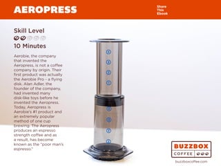 AEROPRESS
Skill Level
10 Minutes
Aerobie, the company
that invented the
Aeropress, is not a coffee
company by origin. Their
first product was actually
the Aerobie Pro - a flying
disk. Alan Adler, the
founder of the company,
had invented many
disk-like toys before he
invented the Aeropress.
Today, Aeropress is
Aerobie’s #1 product and
an extremely popular
method of one cup
brewing. The Aeropress
produces an espresso
strength coffee and as
a result, has become
known as the “poor man’s
espresso.”
Share
This
Ebook
buzzboxcoffee.com
Watch
Video
Online
 