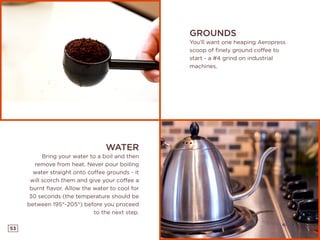 53
GROUNDS
You’ll want one heaping Aeropress
scoop of finely ground coffee to
start - a #4 grind on industrial
machines.
WATER
Bring your water to a boil and then
remove from heat. Never pour boiling
water straight onto coffee grounds - it
will scorch them and give your coffee a
burnt flavor. Allow the water to cool for
30 seconds (the temperature should be
between 195°-205°) before you proceed
to the next step.
 