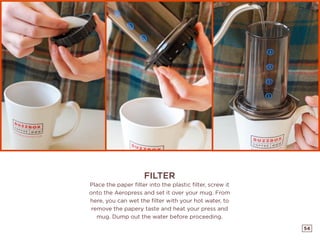 54
FILTER
Place the paper filter into the plastic filter, screw it
onto the Aeropress and set it over your mug. From
here, you can wet the filter with your hot water, to
remove the papery taste and heat your press and
mug. Dump out the water before proceeding.
 