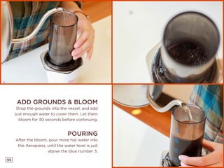 55
ADD GROUNDS & BLOOM
Drop the grounds into the vessel, and add
just enough water to cover them. Let them
bloom for 30 seconds before continuing.
POURING
After the bloom, pour more hot water into
the Aeropress, until the water level is just
above the blue number 3.
 