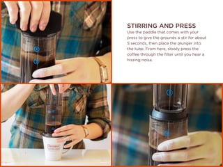 STIRRING AND PRESS
Use the paddle that comes with your
press to give the grounds a stir for about
5 seconds, then place the plunger into
the tube. From here, slowly press the
coffee through the filter until you hear a
hissing noise.
 