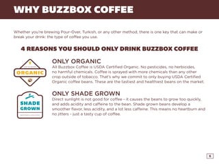 6
WHY BUZZBOX COFFEE
Whether you’re brewing Pour-Over, Turkish, or any other method, there is one key that can make or
break your drink: the type of coffee you use.
4 REASONS YOU SHOULD ONLY DRINK BUZZBOX COFFEE
ONLY ORGANIC
All Buzzbox Coffee is USDA Certified Organic. No pesticides, no herbicides,
no harmful chemicals. Coffee is sprayed with more chemicals than any other
crop outside of tobacco. That’s why we commit to only buying USDA Certified
Organic coffee beans. These are the tastiest and healthiest beans on the market.
ONLY SHADE GROWN
Direct sunlight is not good for coffee - it causes the beans to grow too quickly,
and adds acidity and caffeine to the bean. Shade grown beans develop a
smoother flavor, less acidity, and a lot less caffeine. This means no heartburn and
no jitters - just a tasty cup of coffee.
CLICK HERE AND YOUR FIRST POUND IS FREE!
 