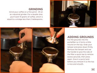 60
ADDING GROUNDS
Put the grounds into the
portafilter so it forms a little
mound on the top. Grab your
tamper and press down firmly.
Remove the tamper and use
the handle to give the side of
the filter a quick tap to remove
excess grounds, then press
again. Give it a quick twist
before you remove it so the top
is nice and smooth.
GRINDING
Grind your coffee on a fine grind - #1 on
an industrial grinder. For a double shot,
you’ll want 15 grams of coffee, which is
equal to a smidge less than 2 tablespoons.
 