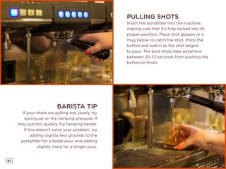 61
PULLING SHOTS
Insert the portafilter into the machine,
making sure that it’s fully locked into its
proper position. Place shot glasses or a
mug below to catch the shot. Press the
button and watch as the shot begins
to pour. The best shots take anywhere
between 25-33 seconds from pushing the
button to finish.
BARISTA TIP
If your shots are pulling too slowly, try
easing up on the tamping pressure. If
they pull too quickly, try tamping harder.
If this doesn’t solve your problem, try
adding slightly less grounds to the
portafilter for a faster pour and adding
slightly more for a longer pour.
 