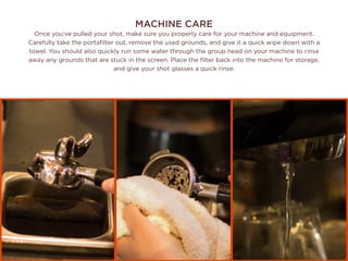 MACHINE CARE
Once you’ve pulled your shot, make sure you properly care for your machine and equipment.
Carefully take the portafilter out, remove the used grounds, and give it a quick wipe down with a
towel. You should also quickly run some water through the group head on your machine to rinse
away any grounds that are stuck in the screen. Place the filter back into the machine for storage,
and give your shot glasses a quick rinse.
 