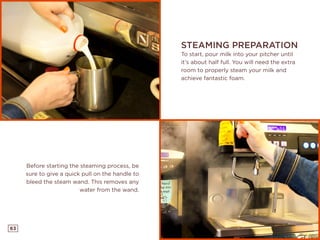 63
STEAMING PREPARATION
To start, pour milk into your pitcher until
it’s about half full. You will need the extra
room to properly steam your milk and
achieve fantastic foam.
Before starting the steaming process, be
sure to give a quick pull on the handle to
bleed the steam wand. This removes any
water from the wand.
 