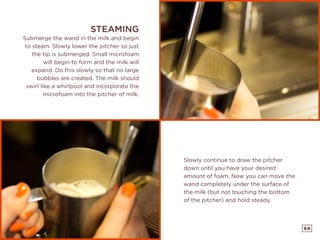64
Slowly continue to draw the pitcher
down until you have your desired
amount of foam. Now you can move the
wand completely under the surface of
the milk (but not touching the bottom
of the pitcher) and hold steady.
STEAMING
Submerge the wand in the milk and begin
to steam. Slowly lower the pitcher so just
the tip is submerged. Small microfoam
will begin to form and the milk will
expand. Do this slowly so that no large
bubbles are created. The milk should
swirl like a whirlpool and incorporate the
microfoam into the pitcher of milk.
 
