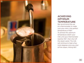65
ACHIEVING
OPTIMUM
TEMPERATURE
We recommend the use
of a thermometer to make
sure your milk is the perfect
temperature of 160°.
To achieve this optimum
temperature steam your
milk until your thermometer
reaches 150°, then shut off
the steam wand. The milk
will continue to heat a few
more degrees once you shut
off the steam, hitting 160°.
 