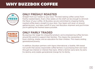 7
WHY BUZZBOX COFFEE
ONLY FRESHLY ROASTED
Straight from our roaster to your door. The best tasting coffee comes from
freshly roasted beans. Even a few weeks on the shelf can be enough to diminish
the flavor of your coffee. At Buzzbox we are committed to shipping freshly
roasted coffee beans straight to your door. Your beans will never sit around
gathering dust. Just take a whiff of your next Buzzbox shipment and you’ll know
you’re getting the freshest beans possible.
ONLY FAIRLY TRADED
By paying a fair wage for a beautiful product, we’re empowering coffee farmers
around the world to support their families. This means the necessities of
food, clothing, shelter, and an education for their children. This means ending
generational poverty.
In addition, Buzzbox partners with Agros International, a Seattle, WA based
non-profit that assists responsible coffee farmers in purchasing their own land
through low-interest or interest-free loans. When a farmer owns land, he owns
his destiny and creates generational change for his family.
CLICK HERE AND YOUR FIRST POUND IS FREE!
 