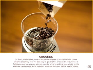 70
GROUNDS
For every 3oz of water, you should use 1 tablespoon of Turkish-ground coffee,
which is extremely fine. The best way to get this fine of a grind is to purchase a
Turkish grinder, but you can also get a similar grind by putting your grinder on the
finest setting possible. You’ll find most industrial machines have a Turkish setting.
 