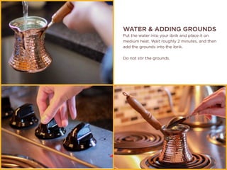 WATER & ADDING GROUNDS
Put the water into your ibrik and place it on
medium heat. Wait roughly 2 minutes, and then
add the grounds into the ibrik.
Do not stir the grounds.
 