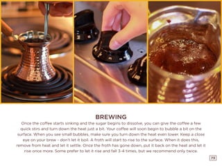 73
BREWING
Once the coffee starts sinking and the sugar begins to dissolve, you can give the coffee a few
quick stirs and turn down the heat just a bit. Your coffee will soon begin to bubble a bit on the
surface. When you see small bubbles, make sure you turn down the heat even lower. Keep a close
eye on your brew - don’t let it boil. A froth will start to rise to the surface. When it does this,
remove from heat and let it settle. Once the froth has gone down, put it back on the heat and let it
rise once more. Some prefer to let it rise and fall 3-4 times, but we recommend only twice.
 