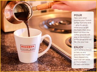 POUR
Take care when
pouring your Turkish
coffee from the ibrik
- give it a quick
initial pour to get
the foam, then slow
down so most the
coffee grounds will
stay in the bottom
of the vessel and not
fall into your cup.
ENJOY
Let it sit for a minute
or two, so any
grounds that might
have slipped into
your cup can settle
at the bottom.
Sit back and enjoy.
 