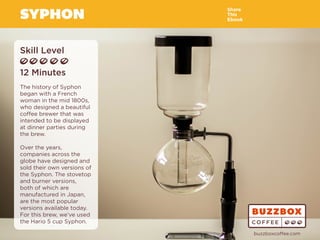 SYPHON
Skill Level
12 Minutes
The history of Syphon
began with a French
woman in the mid 1800s,
who designed a beautiful
coffee brewer that was
intended to be displayed
at dinner parties during
the brew.
Over the years,
companies across the
globe have designed and
sold their own versions of
the Syphon. The stovetop
and burner versions,
both of which are
manufactured in Japan,
are the most popular
versions available today.
For this brew, we’ve used
the Hario 5 cup Syphon.
Share
This
Ebook
buzzboxcoffee.com
Watch
Video
Online
 