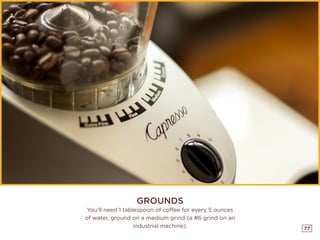 77
GROUNDS
You’ll need 1 tablespoon of coffee for every 5 ounces
of water, ground on a medium grind (a #6 grind on an
industrial machine).
 