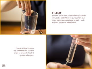 78
FILTER
To start, you’ll want to assemble your filter.
We used a cloth filter on our syphon, but
other options are available as well - such
as glass, paper, or metal/mesh.
Drop the filter into the
top chamber and use the
chain to properly hook it
on at the bottom.
 