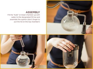 ASSEMBLY
Fill the “bulb” or lower chamber up with
water to the designated fill line and
assemble the syphon (don’t forget to
put the lid on the top chamber!)
 