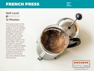 FRENCH PRESS
Skill Level
12 Minutes
The exact origin of the
French Press has been
subject to much debate.
Folklore says it was an
elderly Frenchman in
the 1850s, while the
Italians claim to have
produced the most
functional model in the
early 1900s. Of course,
the fight to take the
credit is understandable,
as French Press is one
of the most-loved brew
methods around the
world. For this brew,
we used a Bodum 32oz
french press.
Share
This
Ebook
buzzboxcoffee.com
Watch
Video
Online
 