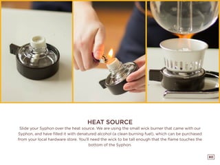 80
HEAT SOURCE
Slide your Syphon over the heat source. We are using the small wick burner that came with our
Syphon, and have filled it with denatured alcohol (a clean burning fuel), which can be purchased
from your local hardware store. You’ll need the wick to be tall enough that the flame touches the
bottom of the Syphon.
 