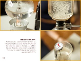 81
BEGIN BREW
As it heats, the water will start to move up
the chain to the second chamber. When all
the water has reached the top, pop off the
lid and check the temperature. Adjust the
heat source accordingly, so your water is
approximately 190°.
 